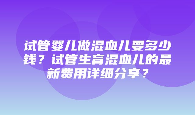 试管婴儿做混血儿要多少钱？试管生育混血儿的最新费用详细分享？