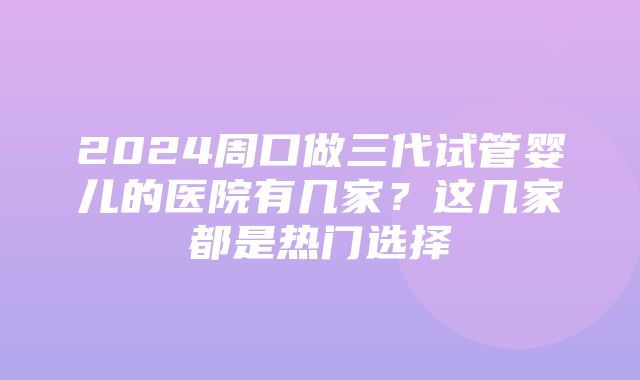 2024周口做三代试管婴儿的医院有几家？这几家都是热门选择