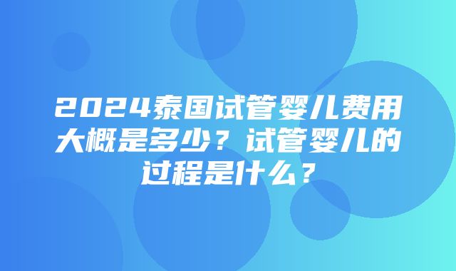 2024泰国试管婴儿费用大概是多少？试管婴儿的过程是什么？