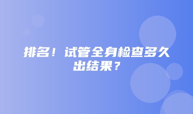 排名！试管全身检查多久出结果？