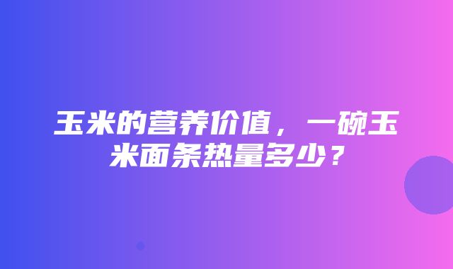 玉米的营养价值，一碗玉米面条热量多少？