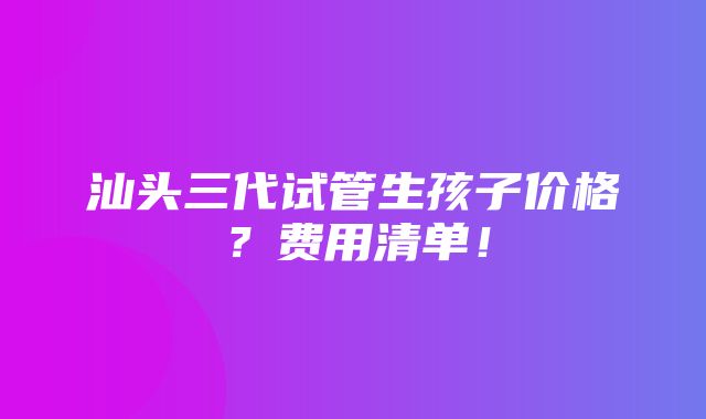 汕头三代试管生孩子价格？费用清单！