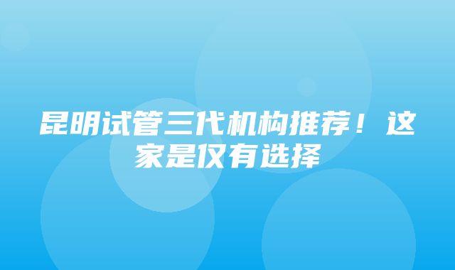 昆明试管三代机构推荐！这家是仅有选择