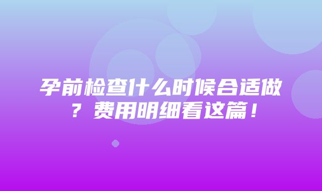 孕前检查什么时候合适做？费用明细看这篇！