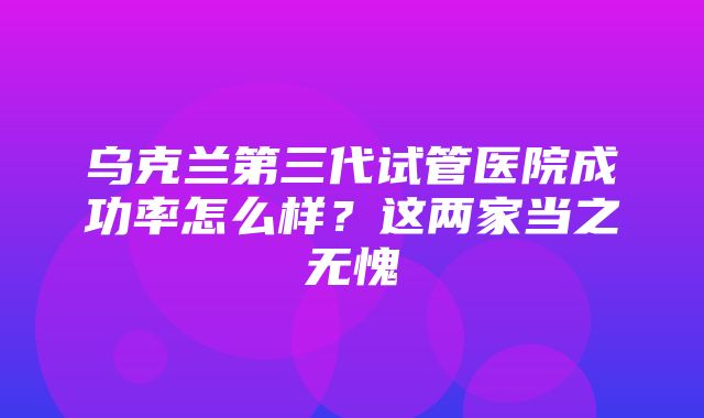 乌克兰第三代试管医院成功率怎么样？这两家当之无愧