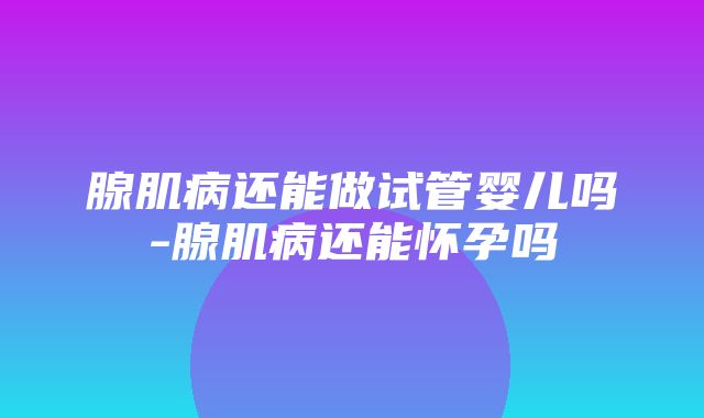 腺肌病还能做试管婴儿吗-腺肌病还能怀孕吗