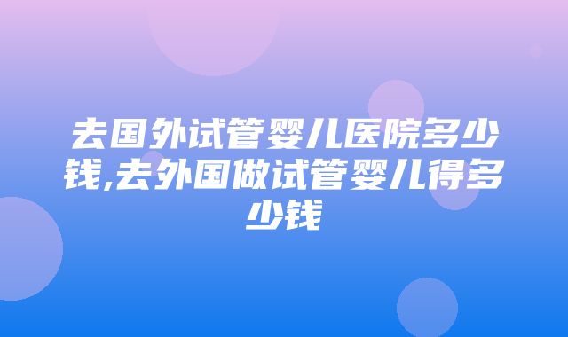 去国外试管婴儿医院多少钱,去外国做试管婴儿得多少钱