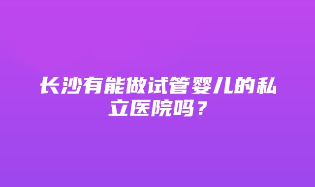 长沙有能做试管婴儿的私立医院吗？