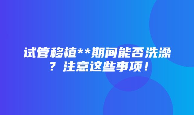 试管移植**期间能否洗澡？注意这些事项！