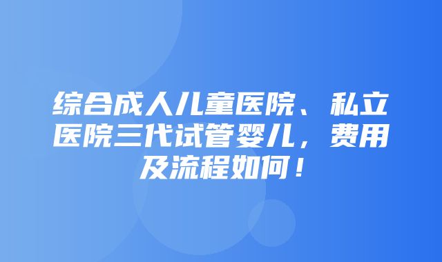 综合成人儿童医院、私立医院三代试管婴儿，费用及流程如何！