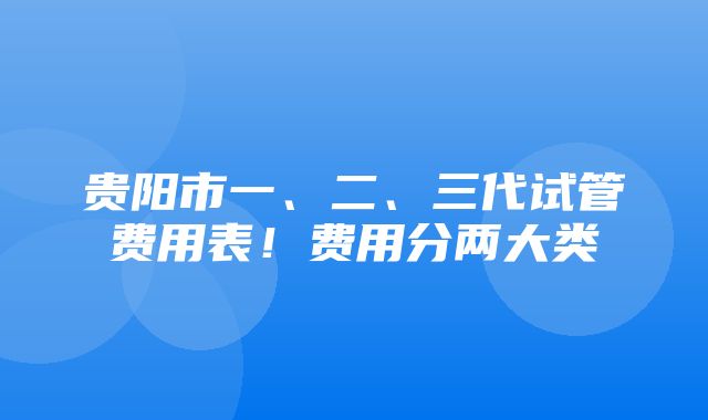 贵阳市一、二、三代试管费用表！费用分两大类