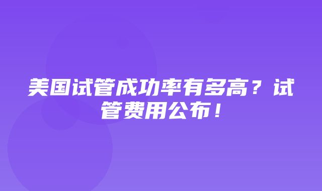 美国试管成功率有多高？试管费用公布！