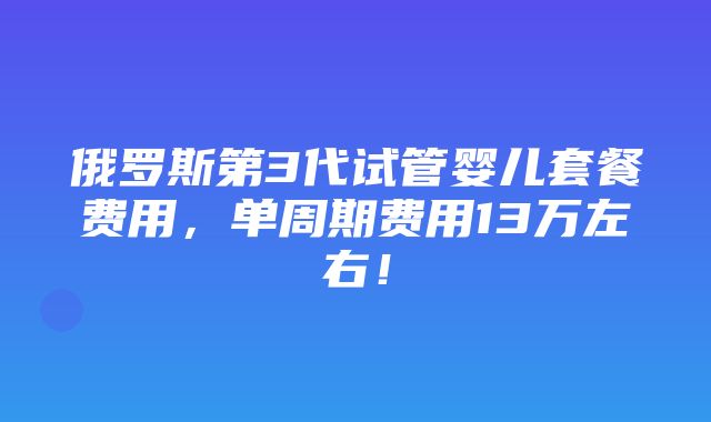 俄罗斯第3代试管婴儿套餐费用，单周期费用13万左右！