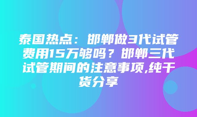 泰国热点：邯郸做3代试管费用15万够吗？邯郸三代试管期间的注意事项,纯干货分享