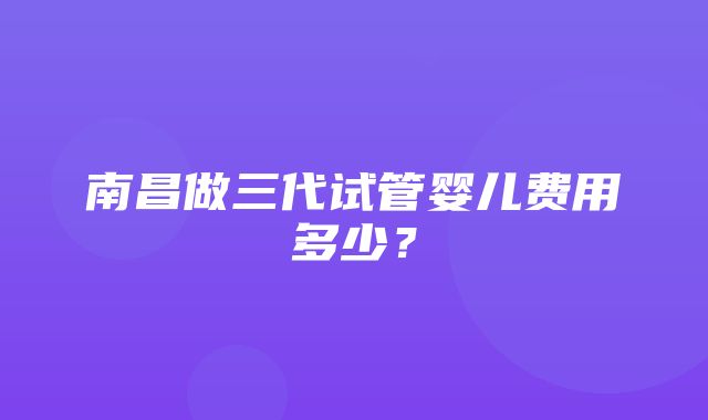 南昌做三代试管婴儿费用多少？