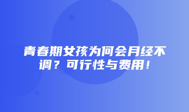 青春期女孩为何会月经不调？可行性与费用！