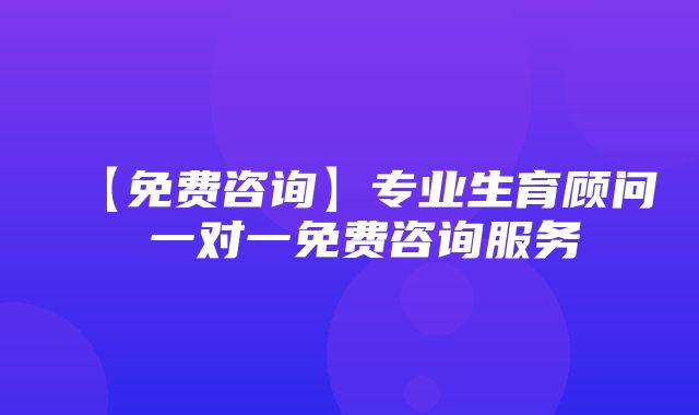 【免费咨询】专业生育顾问 一对一免费咨询服务