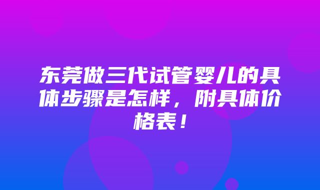 东莞做三代试管婴儿的具体步骤是怎样，附具体价格表！