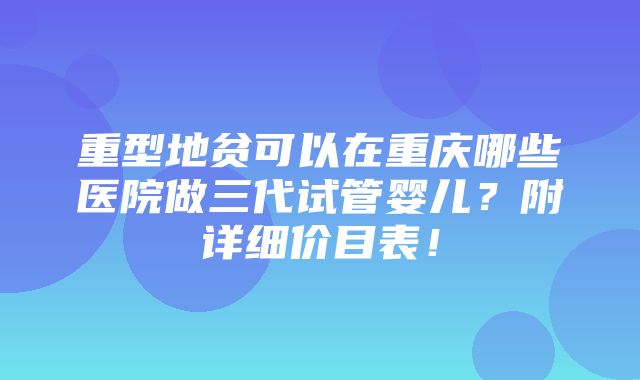 重型地贫可以在重庆哪些医院做三代试管婴儿？附详细价目表！