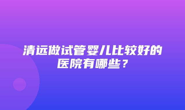 清远做试管婴儿比较好的医院有哪些？