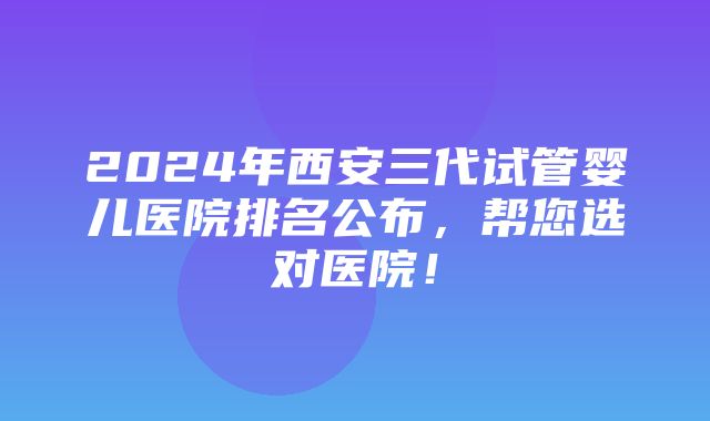 2024年西安三代试管婴儿医院排名公布，帮您选对医院！