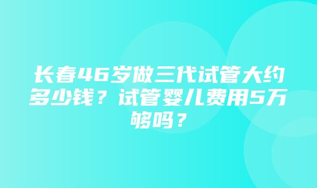 长春46岁做三代试管大约多少钱？试管婴儿费用5万够吗？