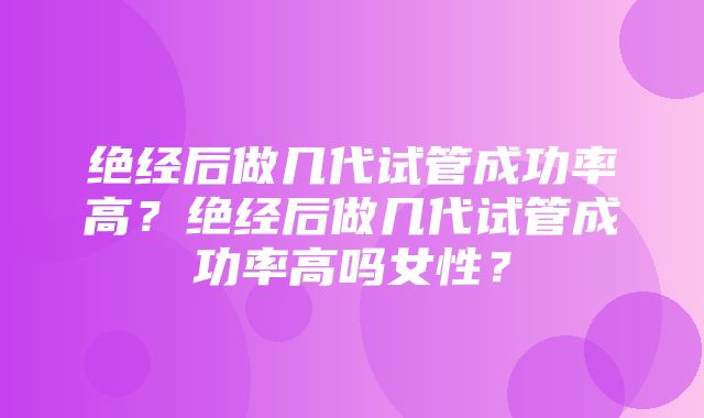 绝经后做几代试管成功率高？绝经后做几代试管成功率高吗女性？