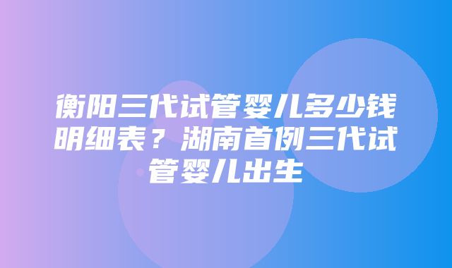 衡阳三代试管婴儿多少钱明细表？湖南首例三代试管婴儿出生