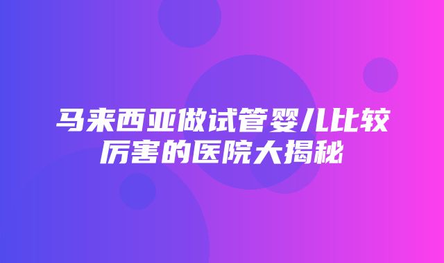 马来西亚做试管婴儿比较厉害的医院大揭秘