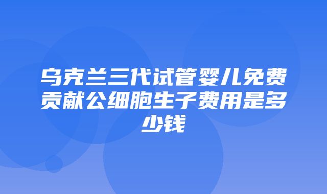 乌克兰三代试管婴儿免费贡献公细胞生子费用是多少钱