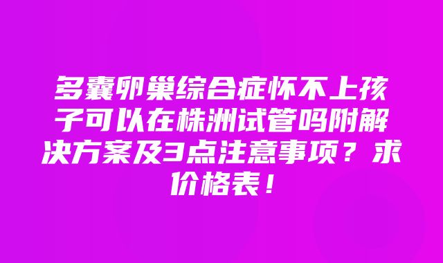 多囊卵巢综合症怀不上孩子可以在株洲试管吗附解决方案及3点注意事项？求价格表！