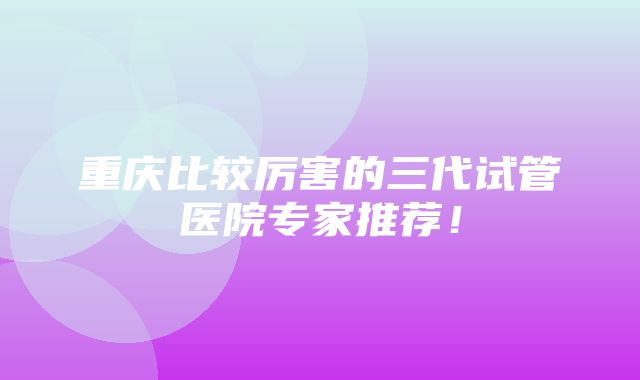 重庆比较厉害的三代试管医院专家推荐！