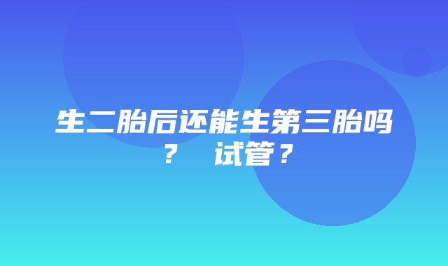 生二胎后还能生第三胎吗？ 试管？