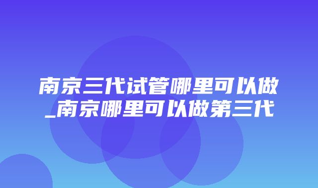 南京三代试管哪里可以做_南京哪里可以做第三代