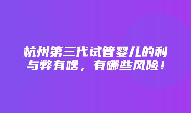 杭州第三代试管婴儿的利与弊有啥，有哪些风险！