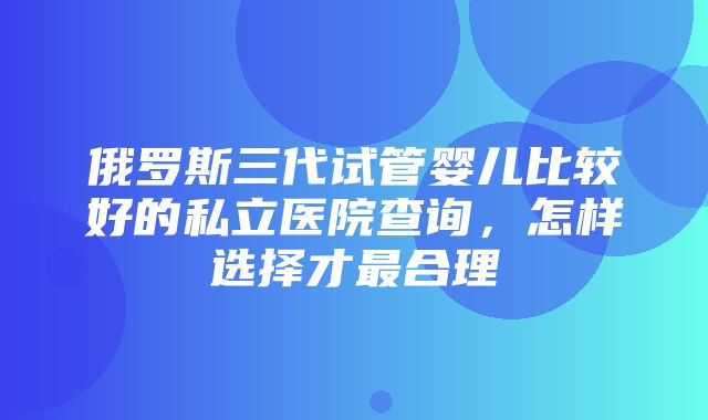 俄罗斯三代试管婴儿比较好的私立医院查询，怎样选择才最合理