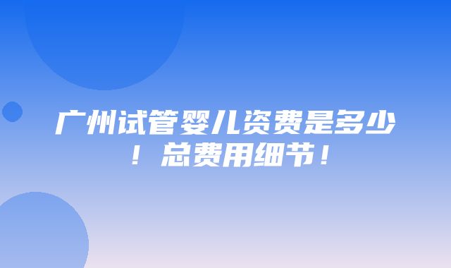 广州试管婴儿资费是多少！总费用细节！