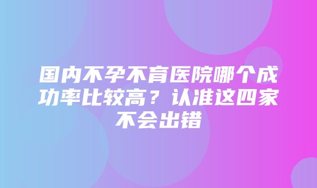 国内不孕不育医院哪个成功率比较高？认准这四家不会出错