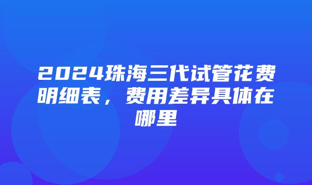 2024珠海三代试管花费明细表，费用差异具体在哪里