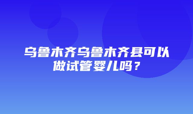 乌鲁木齐乌鲁木齐县可以做试管婴儿吗？