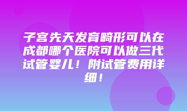 子宫先天发育畸形可以在成都哪个医院可以做三代试管婴儿！附试管费用详细！