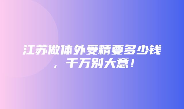 江苏做体外受精要多少钱，千万别大意！