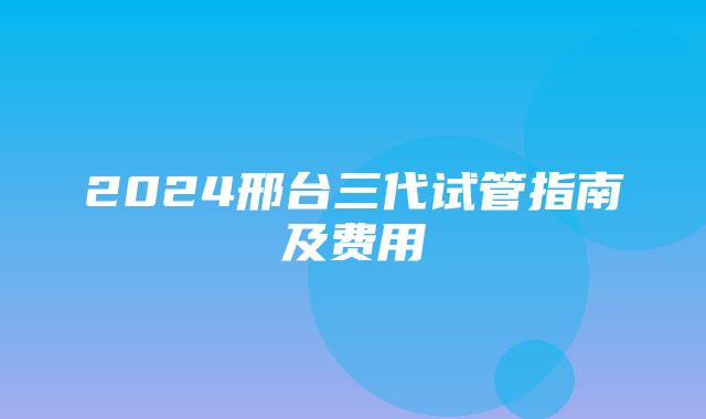 2024邢台三代试管指南及费用