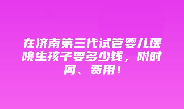 在济南第三代试管婴儿医院生孩子要多少钱，附时间、费用！