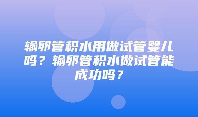 输卵管积水用做试管婴儿吗？输卵管积水做试管能成功吗？