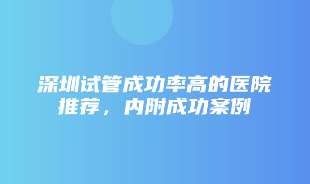 深圳试管成功率高的医院推荐，内附成功案例