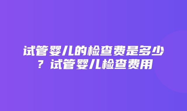 试管婴儿的检查费是多少？试管婴儿检查费用