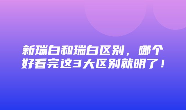 新瑞白和瑞白区别，哪个好看完这3大区别就明了！