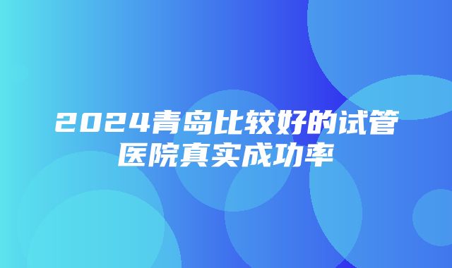 2024青岛比较好的试管医院真实成功率