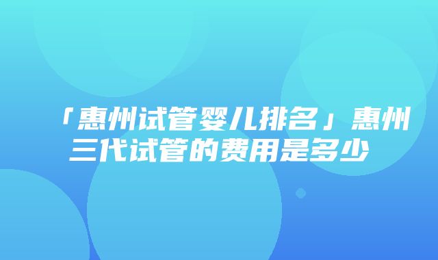 「惠州试管婴儿排名」惠州三代试管的费用是多少